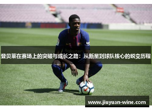 登贝莱在赛场上的突破与成长之路：从新星到球队核心的蜕变历程