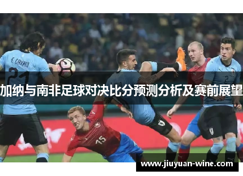 加纳与南非足球对决比分预测分析及赛前展望
